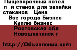 Пищеварочный котел 25 л. и станок для запайки стаканов › Цена ­ 250 000 - Все города Бизнес » Куплю бизнес   . Ростовская обл.,Новошахтинск г.